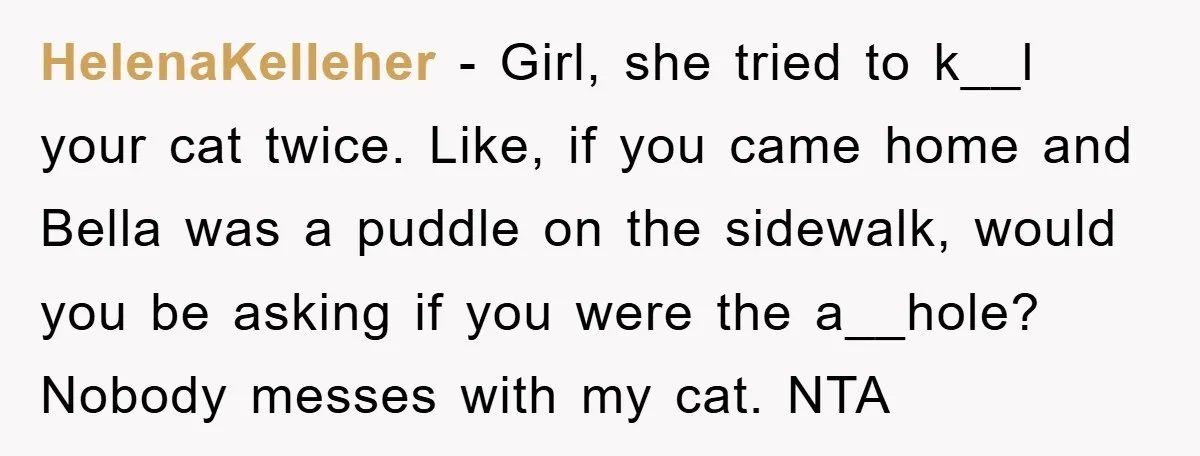 HelenaKelleher - Girl, she tried to k__l your cat twice. Like, if you came home and Bella was a puddle on the sidewalk, would you be asking if you were...