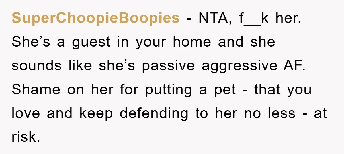 SuperChoopieBoopies - NTA, f__k her. She’s a guest in your home and she sounds like she’s passive aggressive AF. Shame on her for putting a pet - that you love...