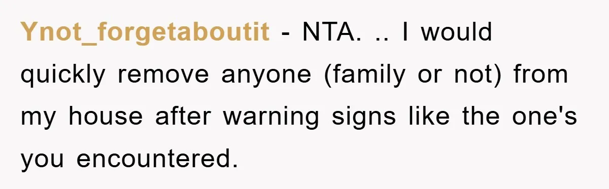 Ynot_forgetaboutit - NTA. .. I would quickly remove anyone (family or not) from my house after warning signs like the one's you encountered.
