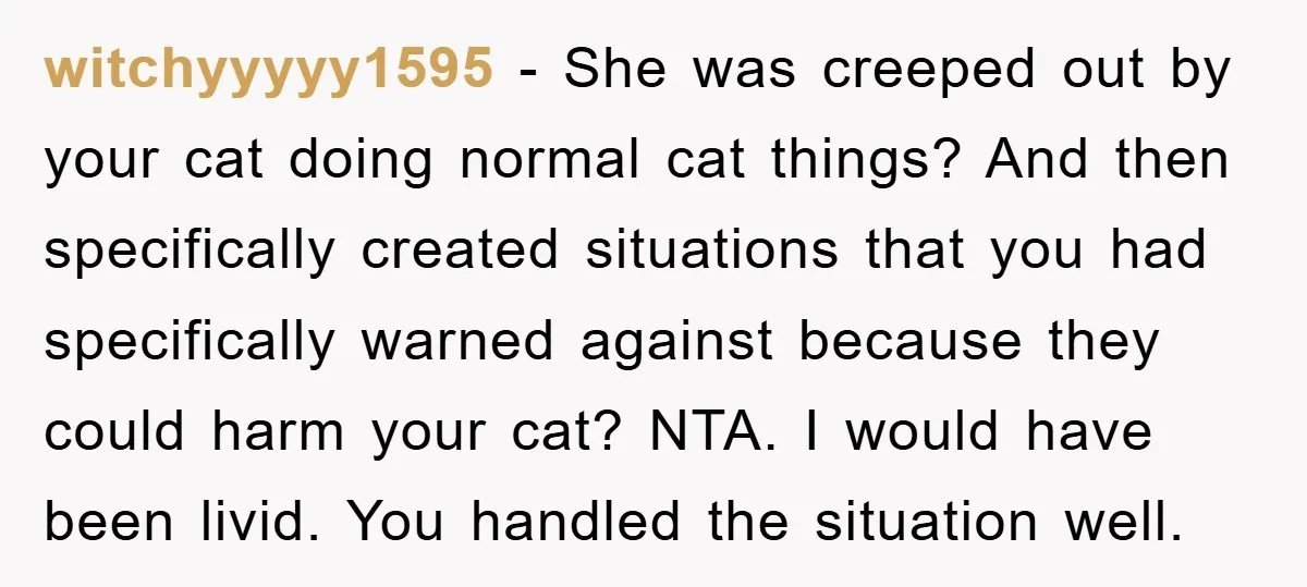 witchyyyyy1595 - She was creeped out by your cat doing normal cat things? And then specifically created situations that you had specifically warned against because they could harm your cat?...