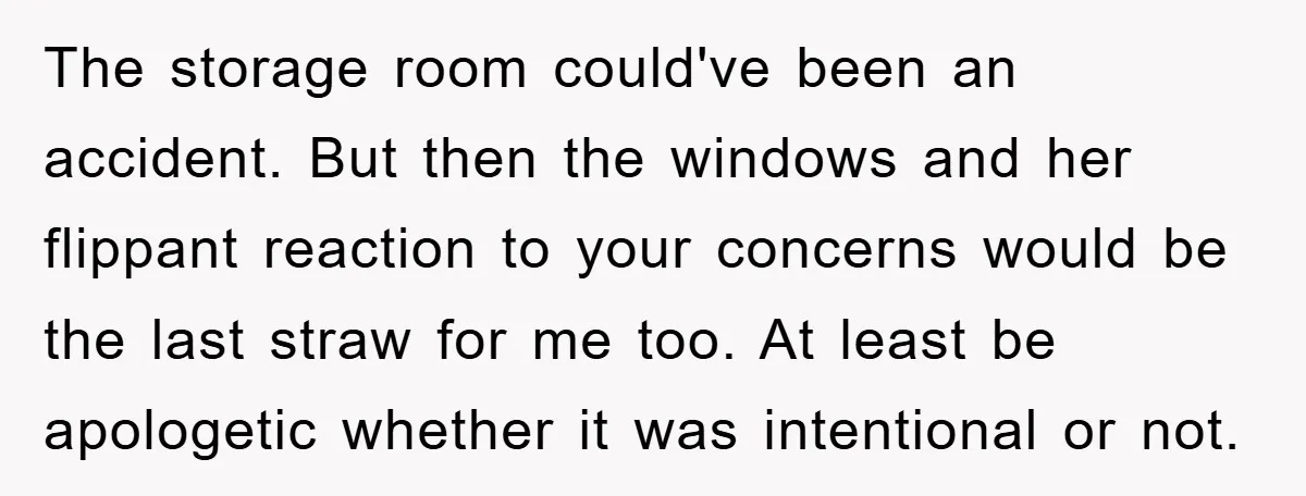 The storage room could've been an accident. But then the windows and her flippant reaction to your concerns would be the last straw for me too. At least be apologetic...