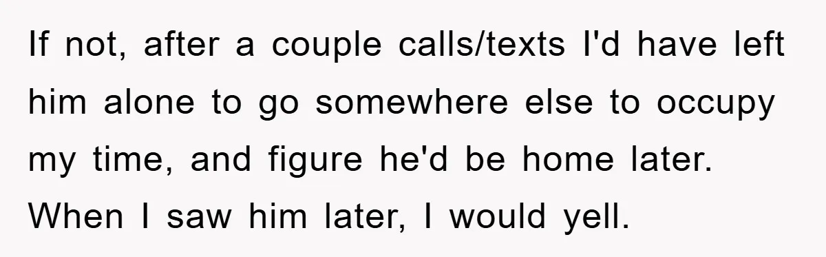 If not, after a couple calls/texts I'd have left him alone to go somewhere else to occupy my time, and figure he'd be home later. When I saw him later,...