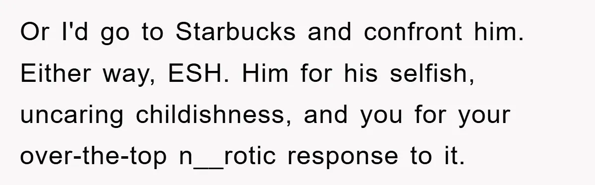 Or I'd go to Starbucks and confront him. Either way, ESH. Him for his selfish, uncaring childishness, and you for your over-the-top n__rotic response to it.
