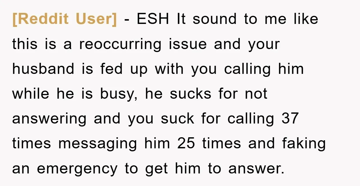 [Reddit User] − ESH It sound to me like this is a reoccurring issue and your husband is fed up with you calling him while he is busy, he sucks...