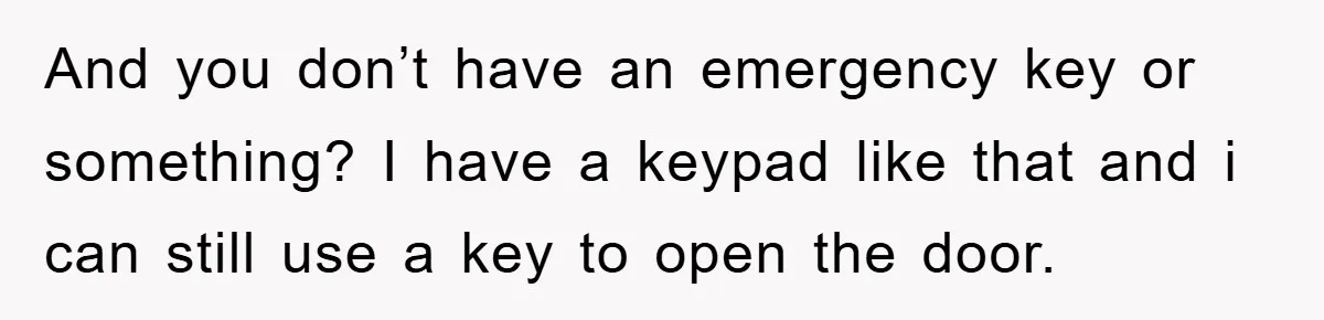 And you don’t have an emergency key or something? I have a keypad like that and i can still use a key to open the door.