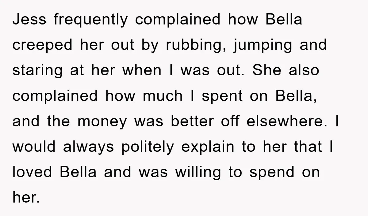 Jess frequently complained how Bella creeped her out by rubbing, jumping and staring at her when I was out. She also complained how much I spent on Bella, and the...