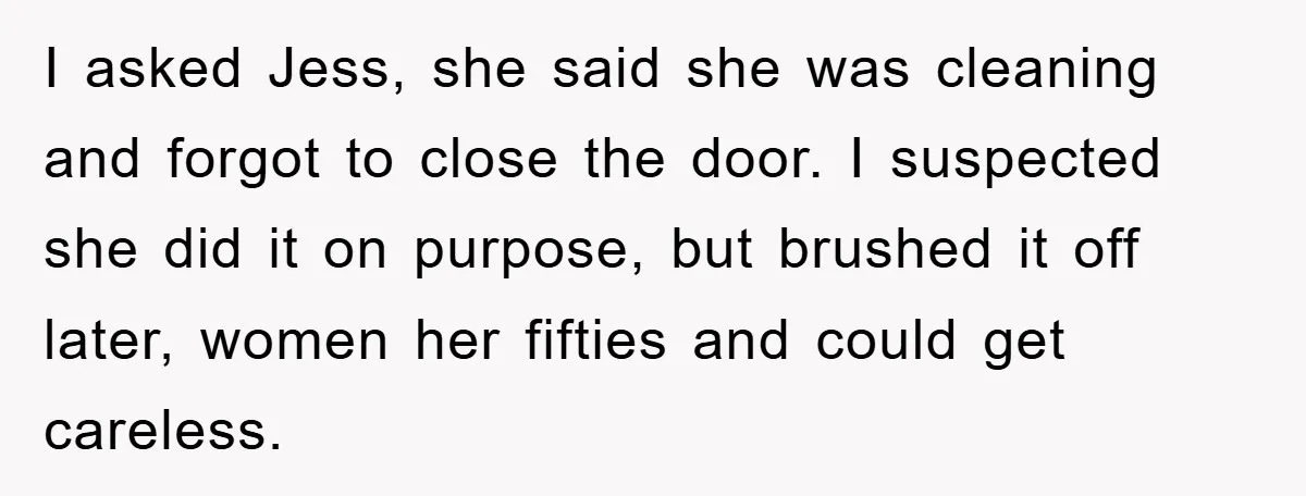 I asked Jess, she said she was cleaning and forgot to close the door. I suspected she did it on purpose, but brushed it off later, women her fifties and...