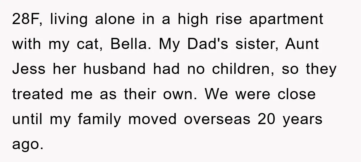 28F, living alone in a high rise apartment with my cat, Bella. My Dad's sister, Aunt Jess her husband had no children, so they treated me as their own. We...