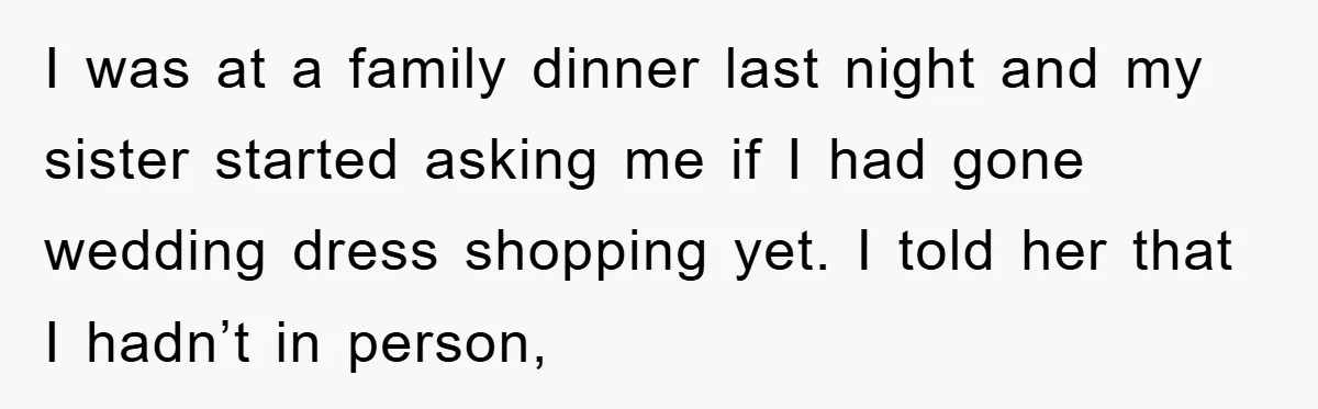 I was at a family dinner last night and my sister started asking me if I had gone wedding dress shopping yet. I told her that I hadn’t in person,