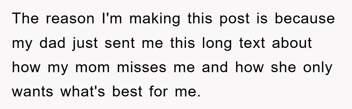 The reason I'm making this post is because my dad just sent me this long text about how my mom misses me and how she only wants what's best for...