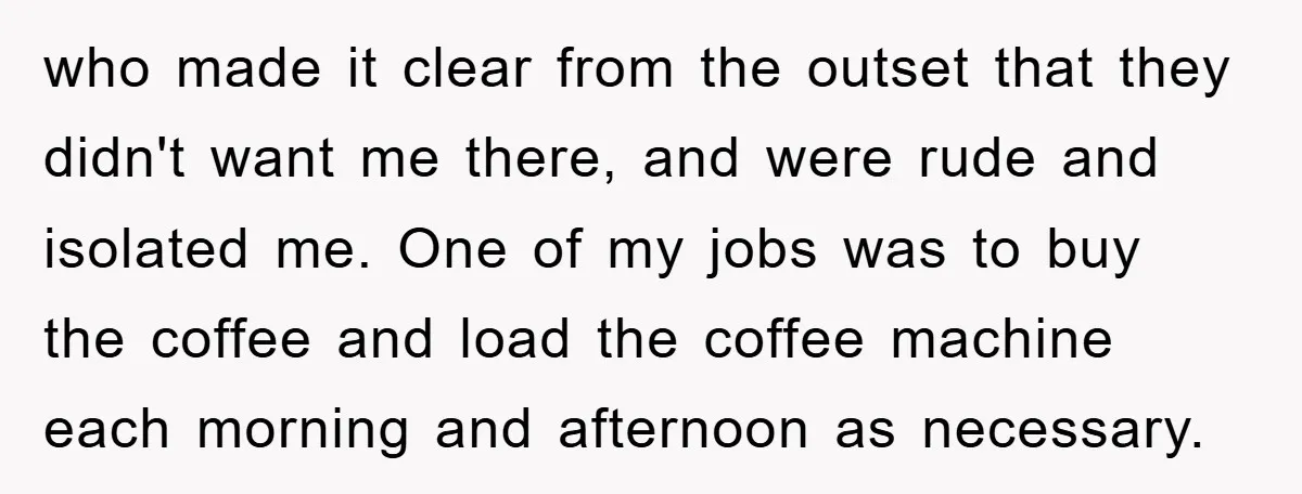 who made it clear from the outset that they didn't want me there, and were rude and isolated me. One of my jobs was to buy the coffee and load...