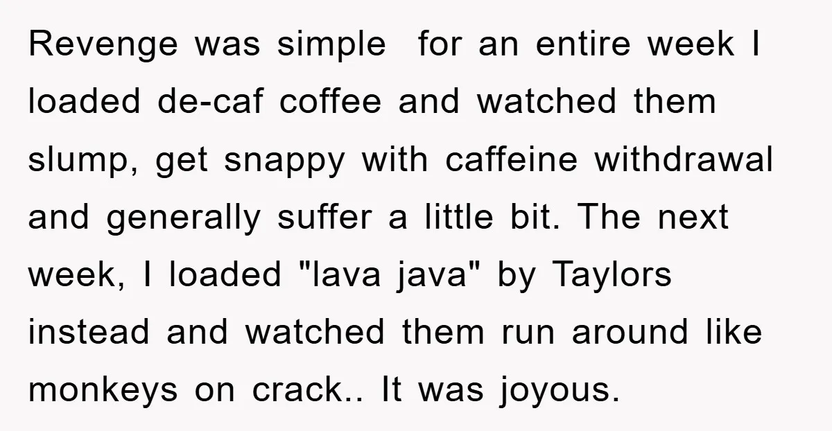 Revenge was simple for an entire week I loaded de-caf coffee and watched them slump, get snappy with caffeine withdrawal and generally suffer a little bit. The next week, I...