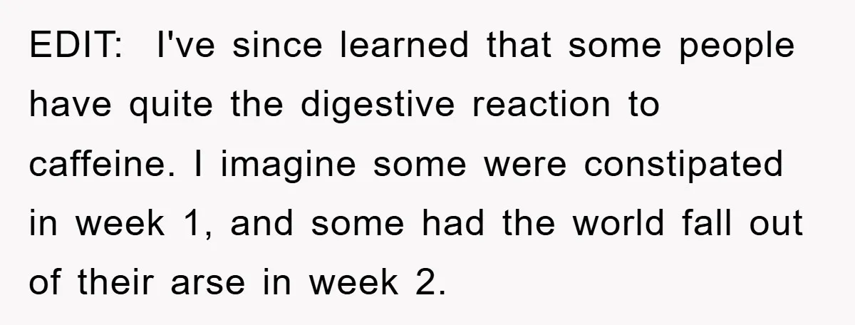 EDIT: I've since learned that some people have quite the digestive reaction to caffeine. I imagine some were constipated in week 1, and some had the world fall out of...