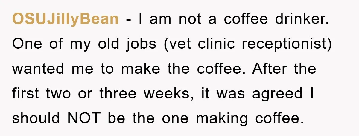 OSUJillyBean − I am not a coffee drinker. One of my old jobs (vet clinic receptionist) wanted me to make the coffee. After the first two or three weeks, it...