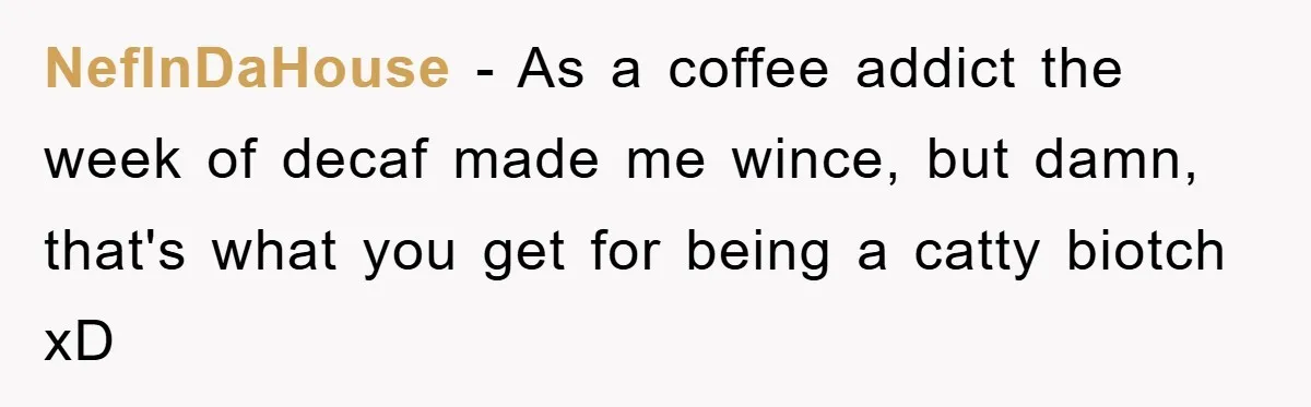 NefInDaHouse − As a coffee addict the week of decaf made me wince, but damn, that's what you get for being a catty biotch xD