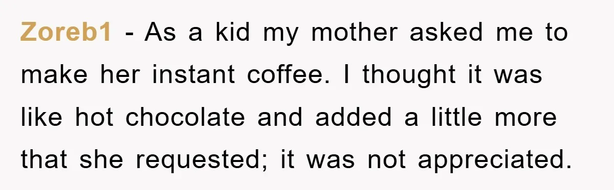 Zoreb1 − As a kid my mother asked me to make her instant coffee. I thought it was like hot chocolate and added a little more that she requested; it...