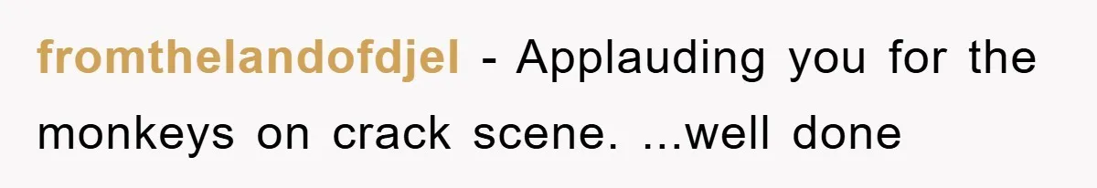 fromthelandofdjel − Applauding you for the monkeys on crack scene. ...well done