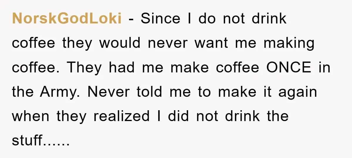 NorskGodLoki − Since I do not drink coffee they would never want me making coffee. They had me make coffee ONCE in the Army. Never told me to make it...
