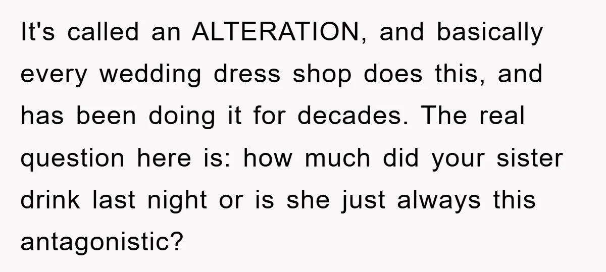 It's called an ALTERATION, and basically every wedding dress shop does this, and has been doing it for decades. The real question here is: how much did your sister drink...