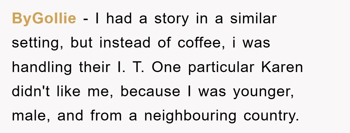 ByGollie − I had a story in a similar setting, but instead of coffee, i was handling their I. T. One particular Karen didn't like me, because I was younger,...