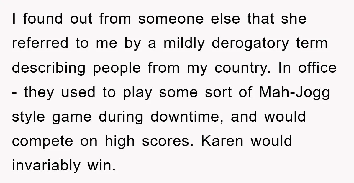 I found out from someone else that she referred to me by a mildly derogatory term describing people from my country. In office - they used to play some sort...