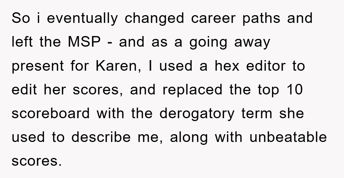 So i eventually changed career paths and left the MSP - and as a going away present for Karen, I used a hex editor to edit her scores, and replaced...