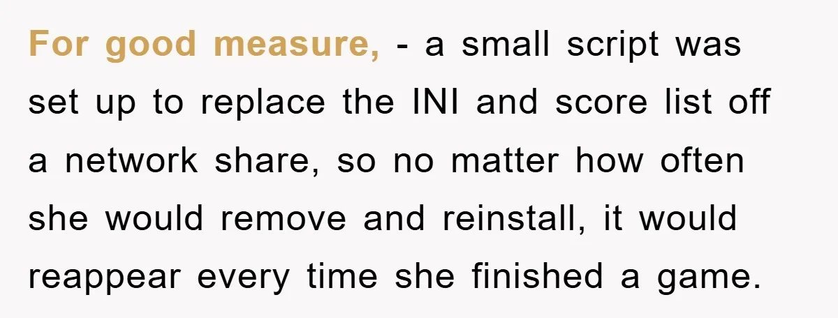 For good measure, - a small script was set up to replace the INI and score list off a network share, so no matter how often she would remove and...