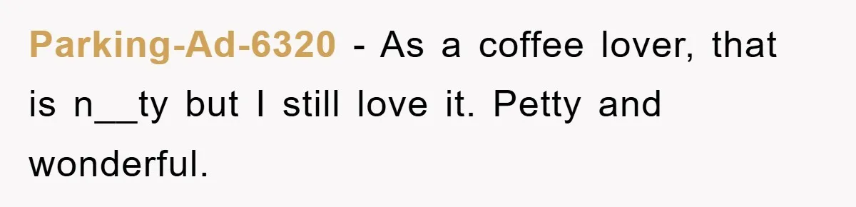 Parking-Ad-6320 − As a coffee lover, that is n__ty but I still love it. Petty and wonderful.