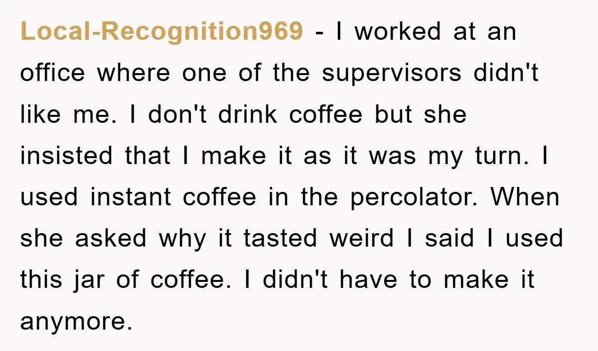 Local-Recognition969 − I worked at an office where one of the supervisors didn't like me. I don't drink coffee but she insisted that I make it as it was my...