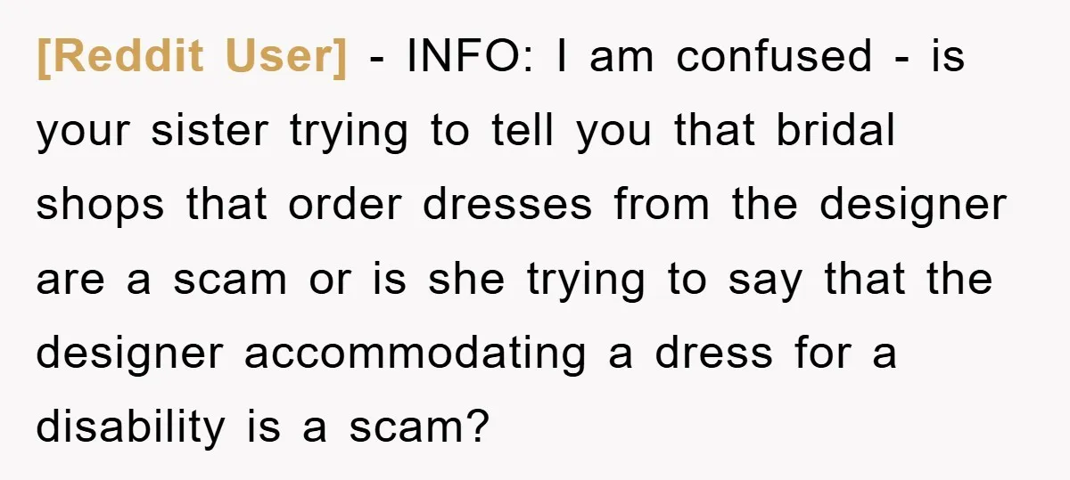 [Reddit User] − INFO: I am confused - is your sister trying to tell you that bridal shops that order dresses from the designer are a scam or is she...