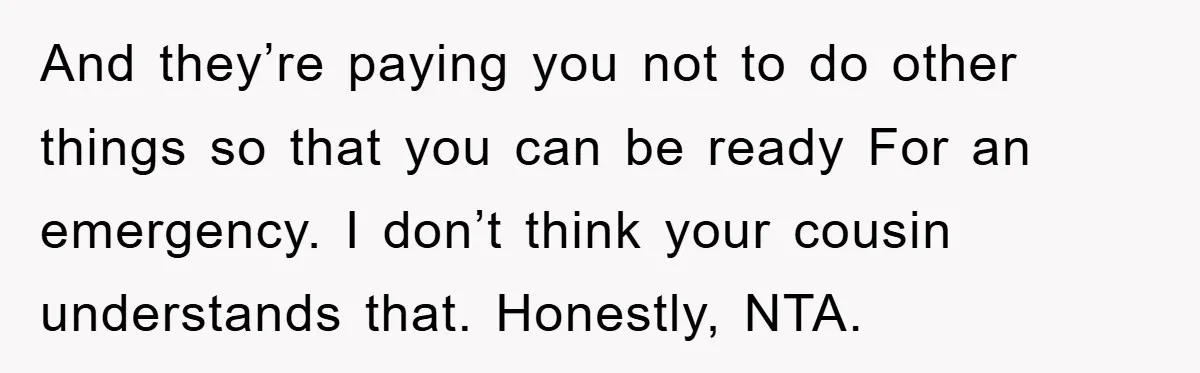 And they’re paying you not to do other things so that you can be ready For an emergency. I don’t think your cousin understands that. Honestly, NTA.