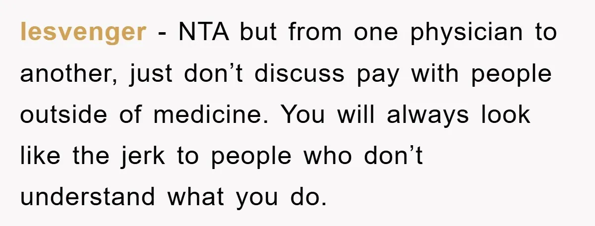 lesvenger − NTA but from one physician to another, just don’t discuss pay with people outside of medicine. You will always look like the jerk to people who don’t understand...