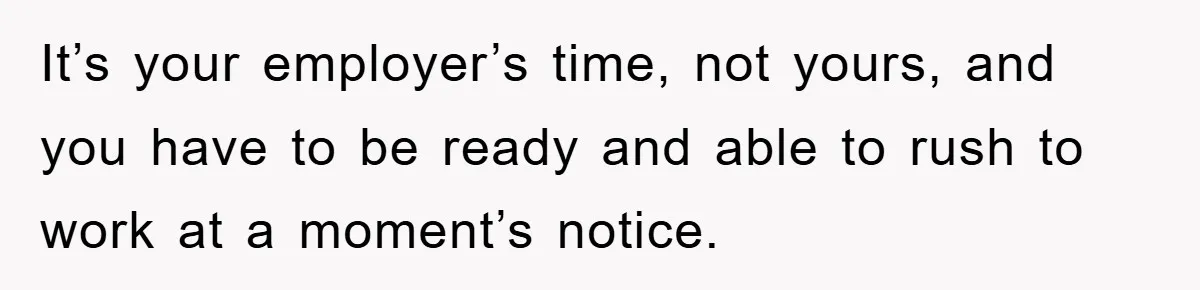 It’s your employer’s time, not yours, and you have to be ready and able to rush to work at a moment’s notice.