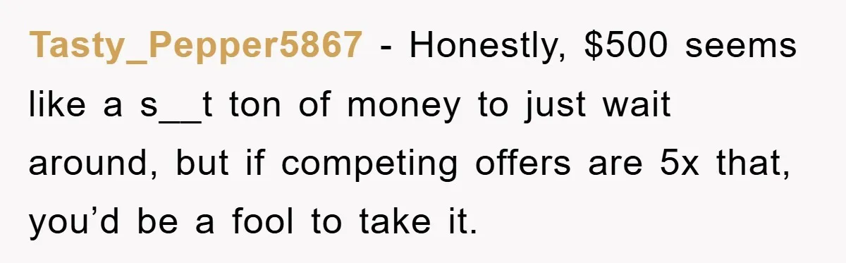 Tasty_Pepper5867 − Honestly, $500 seems like a s__t ton of money to just wait around, but if competing offers are 5x that, you’d be a fool to take it.