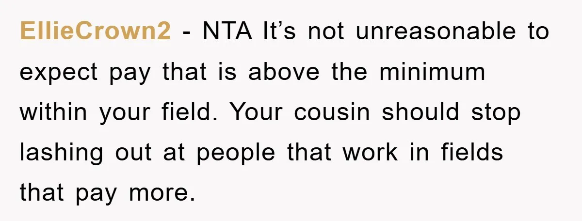 EllieCrown2 − NTA It’s not unreasonable to expect pay that is above the minimum within your field. Your cousin should stop lashing out at people that work in fields that...