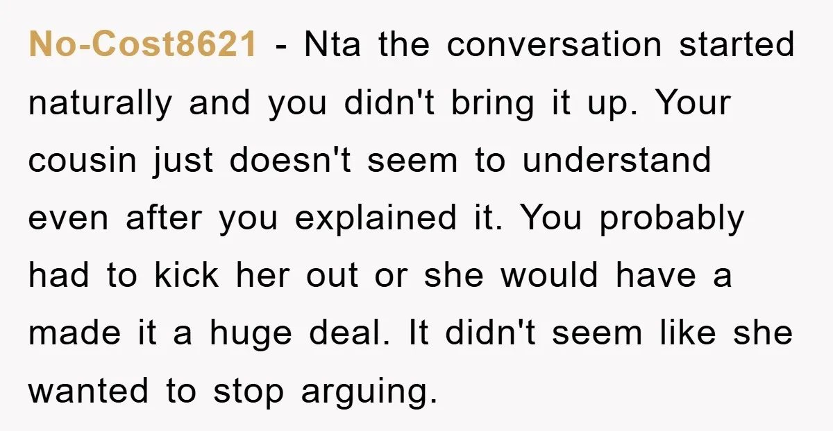 No-Cost8621 − Nta the conversation started naturally and you didn't bring it up. Your cousin just doesn't seem to understand even after you explained it. You probably had to kick...