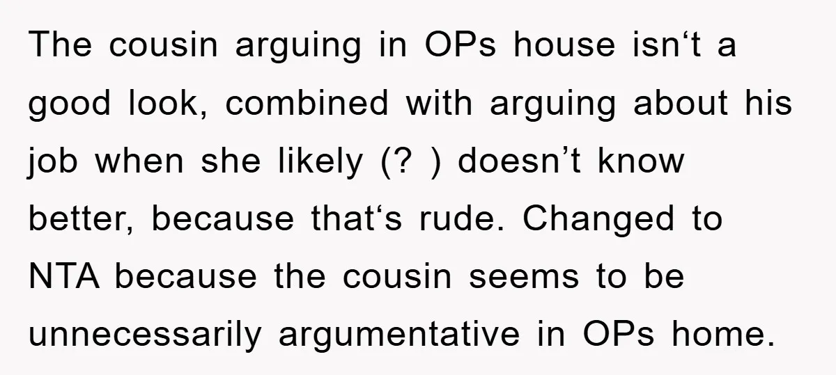 The cousin arguing in OPs house isn‘t a good look, combined with arguing about his job when she likely (? ) doesn’t know better, because that‘s rude. Changed to NTA...