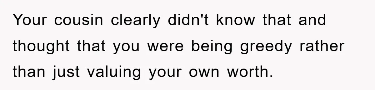 Your cousin clearly didn't know that and thought that you were being greedy rather than just valuing your own worth.