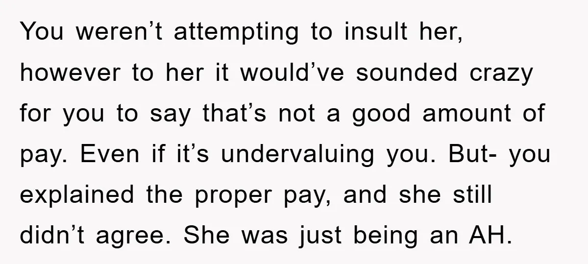 You weren’t attempting to insult her, however to her it would’ve sounded crazy for you to say that’s not a good amount of pay. Even if it’s undervaluing you. But-...