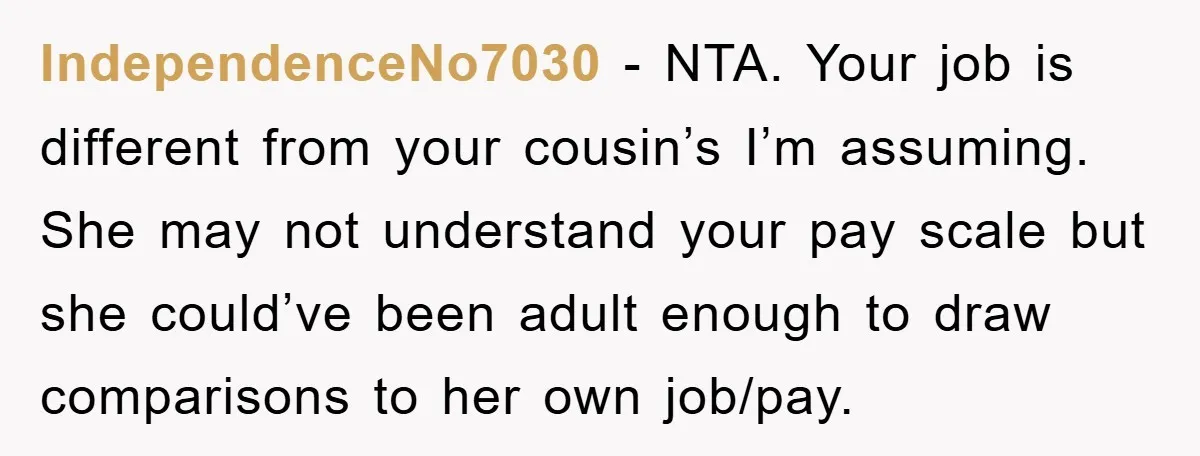 IndependenceNo7030 − NTA. Your job is different from your cousin’s I’m assuming. She may not understand your pay scale but she could’ve been adult enough to draw comparisons to her...