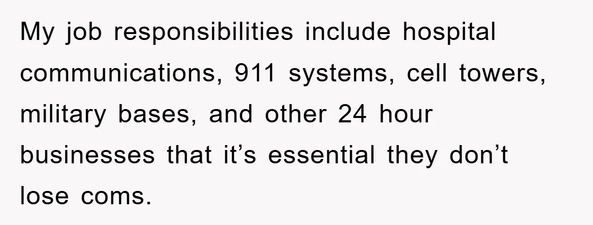 My job responsibilities include hospital communications, 911 systems, cell towers, military bases, and other 24 hour businesses that it’s essential they don’t lose coms.