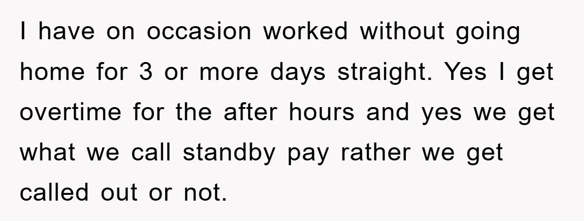 I have on occasion worked without going home for 3 or more days straight. Yes I get overtime for the after hours and yes we get what we call standby...