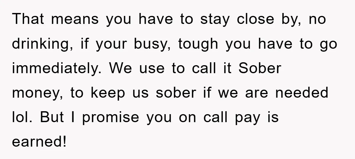 That means you have to stay close by, no drinking, if your busy, tough you have to go immediately. We use to call it Sober money, to keep us sober...