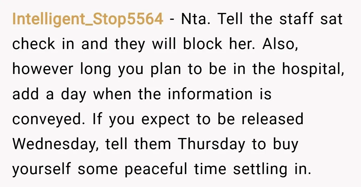 Intelligent_Stop5564 − Nta. Tell the staff sat check in and they will block her. Also, however long you plan to be in the hospital, add a day when the information...
