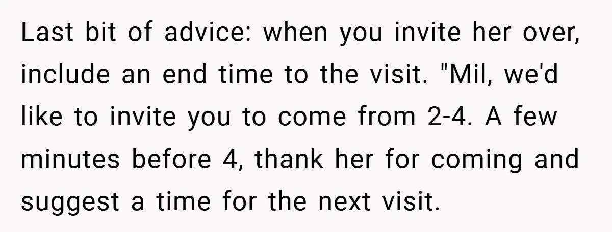 Last bit of advice: when you invite her over, include an end time to the visit. "Mil, we'd like to invite you to come from 2-4. A few minutes before...