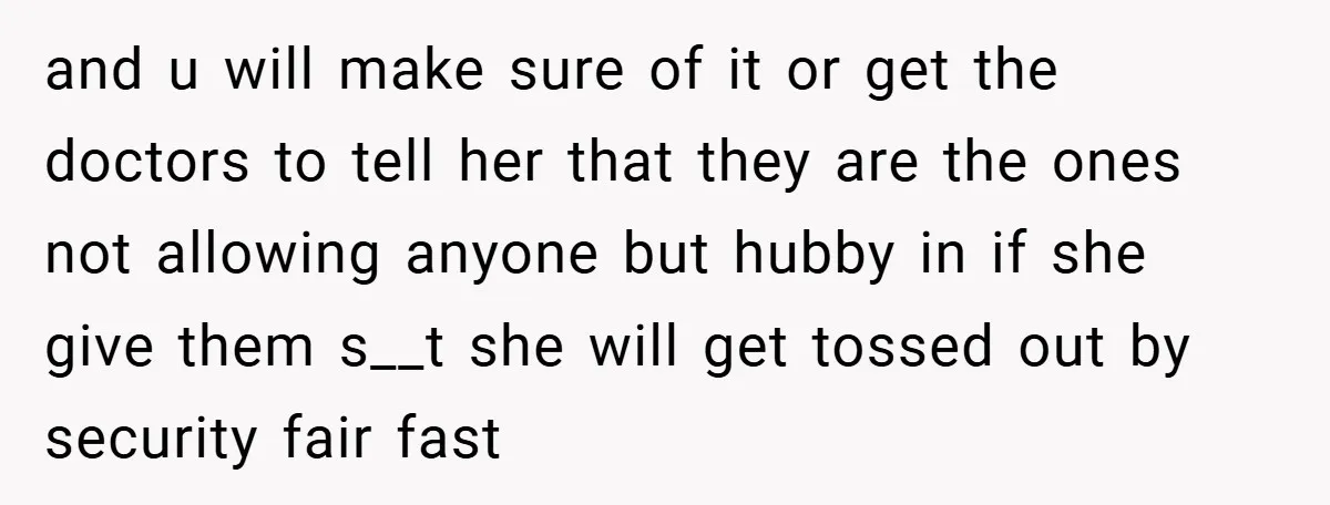 and u will make sure of it or get the doctors to tell her that they are the ones not allowing anyone but hubby in if she give them s__t...