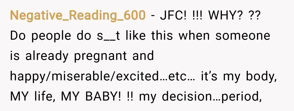 Negative_Reading_600 − JFC! !!! WHY? ?? Do people do s__t like this when someone is already pregnant and happy/miserable/excited…etc… it’s my body, MY life, MY BABY! !! my decision…period,