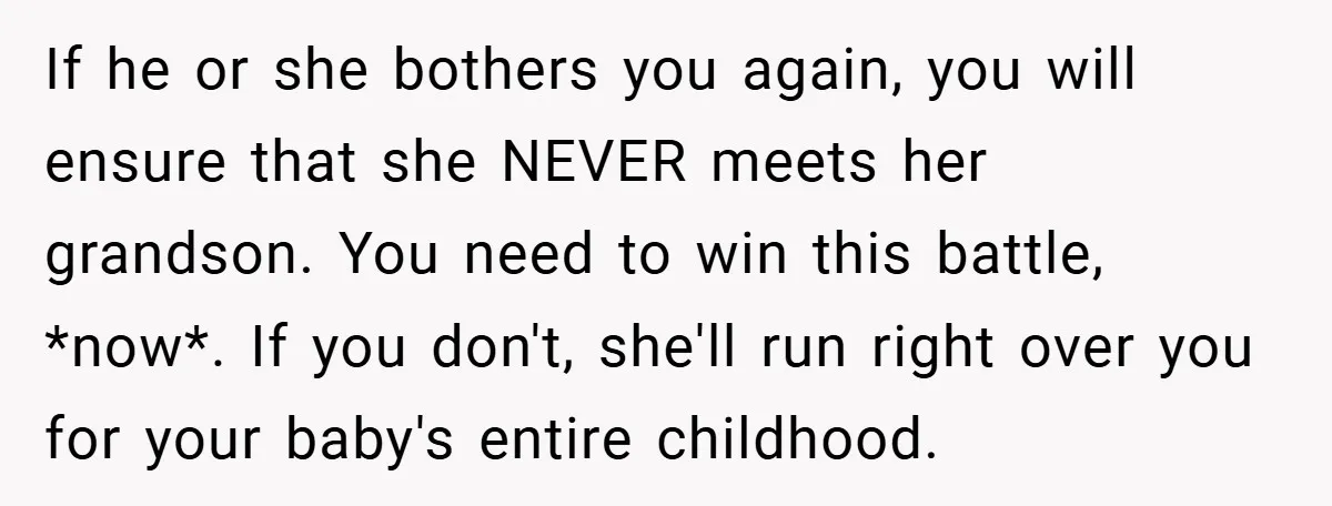 If he or she bothers you again, you will ensure that she NEVER meets her grandson. You need to win this battle, *now*. If you don't, she'll run right over...