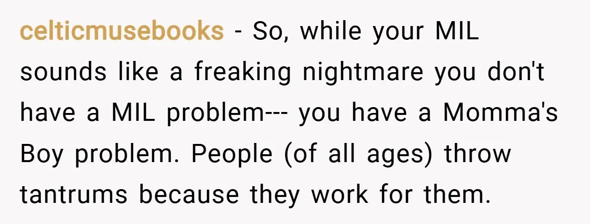 celticmusebooks − So, while your MIL sounds like a freaking nightmare you don't have a MIL problem--- you have a Momma's Boy problem. People (of all ages) throw tantrums because...