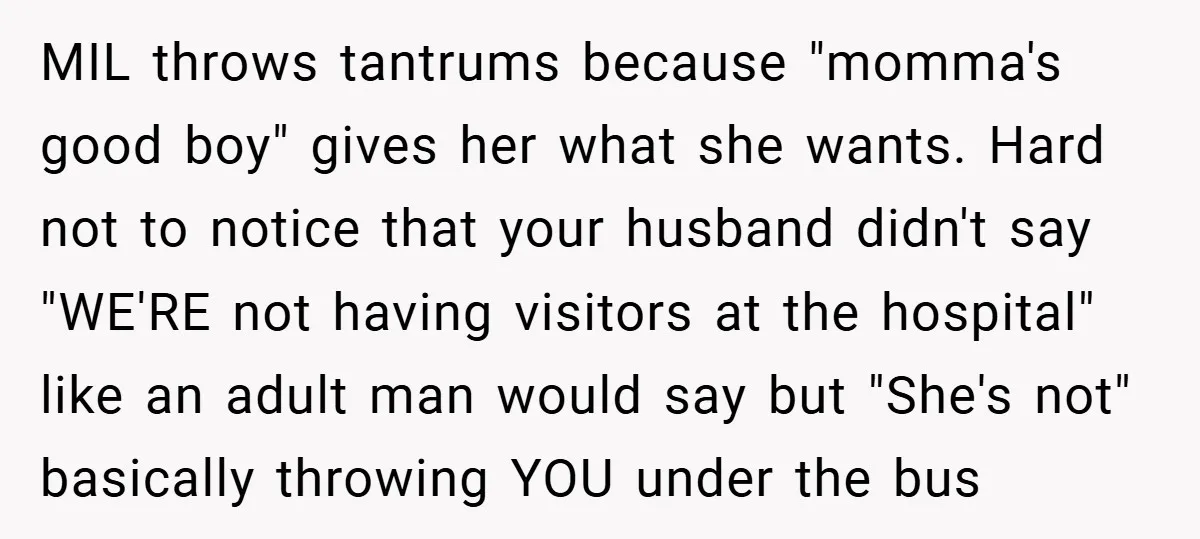 MIL throws tantrums because "momma's good boy" gives her what she wants. Hard not to notice that your husband didn't say "WE'RE not having visitors at the hospital" like an...